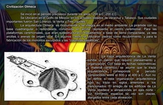 Civilización Olmeca
Se inició en el periodo preclásico durante los años 1200 a.C.-200 d.C.
Se Ubicaron en el Golfo de México, en los actuales estados de Veracruz y Tabasco. Sus ciudades
importantes fueron San Lorenzo, la Venta y Tres zapotes.
La arquitectura Olmeca es monumental y se integra en el medio ambiente.​ La pirámide con su
base cuadrangular o redondeada, construida en arcilla, representa el centro ceremonial. Para las
plataformas ceremoniales, que eran subestructuras o basamentos a base de tierra compactada, ya sea
arcillas o arenas de origen local. En algunos casos, se utilizaron piedras como recubrimiento, y para la
fabricación de los monolitos esculpidos y las "columnas basálticas".
La traza arquitectónica de La Venta
exhibe un patrón que requirió planeamiento y
organización. Con base en fechas radiométricas
y material cerámico, se asume que la traza
arquitectónica corresponde al período
comprendido entre el 600 y el 400 a.C. Aún no
se define si esta organización arquitectónica
rigió su traza en siglos anteriores a los
mencionados. El arreglo de los edificios de La
Venta obedece a alineaciones en ejes norte -
sur, formando espacios tal vez son plazas,
alargados entre cada alineación.
 