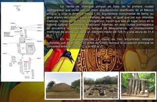 La Venta se distingue porque se trata de la primera ciudad
prehispánica que contó con un trazo arquitectónico planificado en el México
antiguo, y toda la América media.1​ Su arquitectura monumental de tierra, su
gran acervo escultórico y sus ofrendas de jade, al igual que por sus ofrendas
masivas, únicas en el mundo prehispánico, hacen que sea un lugar único en la
historia cultural del hombre americano.​ Además, en esta ciudad prehispánica
se encuentra la pirámide más antigua de Mesoamérica, un impresionante
montículo de arcilla que tiene un diámetro medio de 128 m y una altura de 31,4
m.3​
En los alrededores de La Venta se han encontrado vestigios
culturales que datan de 1750 antes de Cristo, aunque la ocupación principal se
concentra entre el1200 a. C. y el 400 a. C..
 