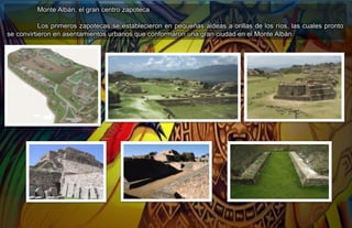 Monte Albán, el gran centro zapoteca
Los primeros zapotecas se establecieron en pequeñas aldeas a orillas de los ríos, las cuales pronto
se convirtieron en asentamientos urbanos que conformaron una gran ciudad en el Monte Albán.
 