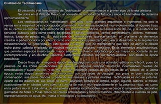 Civilización Teotihuacana
El desarrollo y el florecimiento de Teotihuacán ocurrieron desde el primer siglo de la era cristiana.
Se ubica en el Valle de México, al noroeste de la ciudad de México a unos 48 kilómetros de distancia
aproximadamente.
Los teotihuacanos se manifestaron, ante todo, como grandes arquitectos e ingenieros; no solo lo
vemos en la magnitud de su concepción urbanística, fruto de una sociedad muy evolucionada, el riguroso trazo
de su centro ceremonial, la orientación de sus principales edificios, la canalización del río, y la existencia de
servicios públicos tales como redes de desagüe, baños colectivos, centro administrativo, talleres, mercado,
teatros, juego de pelota, etc. En esta serie de constructores aparece también en una serie de elementos
creados o perfeccionados por ellos.Y como uno de los principales factores para el desarrollo de la arquitectura
mesoamericana, se generaliza en esta ciudad el uso del pilar de mampostería que sirve de apoyo al clásico
techo plano, todavía empleado en muchas regiones del altiplano mexicano. Estos elementos arquitectónicos,
que permiten espacios interiores de mayor amplitud, no fueron adoptados por los mayas no obstante de ser
contemporáneos y en muchos aspectos fuertemente influidos por los teotihuacanos, sino hasta la época
posclásica.
Desde fines de la segunda época, se desplegó sin duda una actividad edilicia muy febril, pues los
palacios de las zonas residenciales, al igual que algunos templos, muestran innumerables huellas de
remodelación y superposición, y es muy común encontrar, debajo de los restos de un palacio de la última
época, varias etapas anteriores de construcción, con sus redes de desagüe, sus pisos en buen estado de
conservación, sus patios blancos, y parte de sus relieves y pinturas murales. Teotihuacan es rico en pinturas.
Aparte de los diseños de sus sellos de barro, aparecen pinturas al temple, según algunos autores, al fresco;
ocasionalmente en objetos tales como la concha de mar y muy especialmente en la cerámica ritual, así como
en la pintura mural. Esta última, de una paleta y estilos inconfundibles, que va desde lo simplemente decorativo
guirnaldas de flores y frutas, frisos de volutas entrelazadas y motivos marinos, chalchihuites o cuentas de jade,
representaciones de agua, etc.- hasta lo mitológico y lo descriptivo.
 