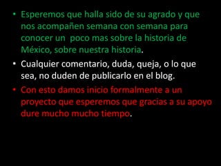 Esperemos que halla sido de su agrado y que nos acompañen semana con semana para conocer un  poco mas sobre la historia de México, sobre nuestra historia.Cualquier comentario, duda, queja, o lo que sea, no duden de publicarlo en el blog.Con esto damos inicio formalmente a un proyecto que esperemos que gracias a su apoyo dure mucho mucho tiempo. 