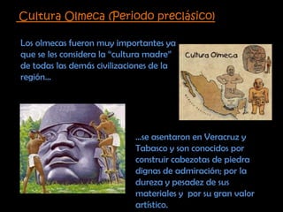 Cultura Olmeca (Periodo preclásico)Los olmecas fueron muy importantes ya que se les considera la “cultura madre” de todas las demás civilizaciones de la región……se asentaron en Veracruz y Tabasco y son conocidos por construir cabezotas de piedra dignas de admiración; por la dureza y pesadez de sus materiales y  por su gran valor artístico. 