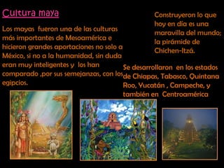 Cultura maya Construyeron lo que hoy en día es una maravilla del mundo;  la pirámide de Chichen-Itzá.Los mayas  fueron una de las culturas más importantes de Mesoamérica e hicieron grandes aportaciones no solo a México, si no a la humanidad, sin duda eran muy inteligentes y  los han comparado ,por sus semejanzas, con los egipcios.Se desarrollaron  en los estados de Chiapas, Tabasco, Quintana Roo, Yucatán , Campeche, y también en  Centroamérica