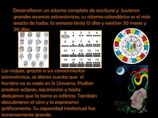     Desarrollaron un sistema completo de escritura y  tuvieron grandes avances astronómicos, su sistema calendárico es el más exacto de todos; la semana tenía 13 días y existían 20 meses y 20 días. Los mayas, gracias a sus conocimientos astronómicos, se dieron cuenta que  el hombre no es nada en le Universo. Podían predecir eclipses, equinoccios y hasta dedujeron que la tierra es esférica. También descubrieron el cero y lo expresaron gráficamente. Su capacidad intelectual fue inmensamente grande.