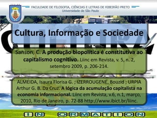 Cultura, Informação e Sociedade
Sanson, C. A produção biopolítica é constitutiva ao
capitalismo cognitivo. Liinc em Revista, v. 5, n. 2,
setembro 2009, p. 206-214.
ALMEIDA, Isaura Florisa G. ; IZERROUGENE, Bouzid ; URPIA
Arthur G. B. Da Cruz. A lógica da acumulação capitalista na
economia informacional. Liinc em Revista, v.6, n.1, março,
2010, Rio de Janeiro, p. 72-88 http://www.ibict.br/liinc.
 