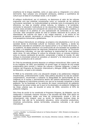 3
enseñanza de la lengua española, como un paso para su integración a la cultura
dominante. Aquí subyace una concepción jerárquica, estática y cuantitativa de
cultura que se basa en el prestigio social, o en el poder1
.
El enfoque multicultural, por el contrario, no desconoce el valor de las culturas
originarias sino que pretende incorporarlas como un contenido de las políticas
curriculares nacionales. La multiculturalidad se entiende como la emergencia de la
diferencia. La idea es enseñar ambas culturas, la indígena y la occidental,
centrando la educación multicultural en los educandos indígenas. En este enfoque
muchas veces prevalece una concepción de cultura como algo cerrado y estático, lo
que se traduce en la práctica en una superposición de contenidos en la malla
curricular. Esta concepción pierde de vista el carácter relacional de la cultura, se
estereotipan las culturas con base a sus rasgos externos, y se centra en los
programas de estudio, asumiendo un enfoque de currículo complementario y no
una perspectiva transversal y globalizante.
En el enfoque intercultural, sin embargo, se prepara a los estudiantes a vivir en una
sociedad donde la diversidad cultural se reconoce como legítima, y donde las
diferencias culturales se consideran una riqueza común y no un factor de división, o
un problema. Se desea contribuir a la construcción de una sociedad con igualdad de
derechos y al establecimiento de relaciones interétnicas armoniosas. Se reconocen
las diferencias culturales, sin que ello signifique la superioridad de unas culturas
sobre otras. En este enfoque la cultura se entiende como un proceso dinámico;
como la manera cambiante de percibir, comprender y habitar el mundo. En este
enfoque la diversidad cultural se considera un derecho2
y lo intercultural como un
elemento constitutivo de lo cultural3
.
En Chile ha prevalecido durante decenios un enfoque monocultural. Sólo a partir de
la Ley Indígena, de 1993, que posibilitó, en primer lugar, la creación de una unidad
programática para conocer y valorar las culturas e idiomas indígenas, y luego la
creación del Programa de Educación Intercultural y Bilingüe (PEIB), del Ministerio
de Educación, se pasó a otro estadio.
El PEIB se ha entendido como una educación dirigida a las poblaciones indígenas
empobrecidas, preferentemente rurales. Esta política educativa ha sido de carácter
compensatorio, encaminada a subsanar la desigualdad de oportunidades de los
indígenas en el acceso y permanencia dentro del sistema educacional, siendo las
becas indígenas el instrumento primario con que se ha buscado compensar a dicha
población. Se ha focalizado en los sectores de mayor concentración de población
indígena en las zonas rurales, por lo que no ha alcanzado a la población indígena de
las áreas urbanas que, de acuerdo al censo de 2002, concentra el 63% de
población indígena.
Otra línea de acción la ha constituido el Programa Orígenes, de Mideplan, que ha
colaborado e inyectado mayores recursos a las escuelas del PEIB. Este apoyo ha
significado evolucionar desde una línea de compensación simple a otra de
compensación más integral, pues su acción ha abarcado diversas áreas de
desarrollo más allá de lo puramente educativo, como proyectos productivos,
iniciativas comunitarias, planes territoriales, proyectos culturales y de salud
intercultural.
1
LLUCH y SALINAS. “La Diversidad Cultural en la Práctica Educativa”. CIDE, Ministerio de Educación y
Cultura, Madrid.
2
MUÑOZ SEDANO, Ibidem.
3
Francesco CHIODI, Miguel BAHAMONDES. Una Escuela, Diferentes Culturas. CONADI, Ed. LOM, sin
fecha.
 