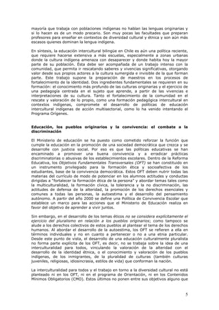 5
mayoría que trabaja con poblaciones indígenas no hablan las lenguas originarias y
si lo hacen es de un modo precario. Son muy pocas las facultades que preparan
profesores para enseñar en contextos de diversidad cultural y étnica y son aún más
escasos quienes dominan la lengua indígena.
En síntesis, la educación intercultural bilingüe en Chile es aún una política reciente,
que requiere hacerse extensiva a más escuelas, especialmente a zonas urbanas
donde la cultura indígena amenaza con desaparecer y donde habita hoy la mayor
parte de su población. Ésta debe ser acompañada de un trabajo intenso con la
comunidad, que permita ir rescatando saberes y vivencias significativas, otorgando
valor desde sus propios actores a la cultura sumergida e invisible de la que forman
parte. Este trabajo supone la preparación de maestros en los procesos de
fortalecimiento de la identidad. Dos ingredientes fundamentales se requieren en su
formación: el conocimiento más profundo de las culturas originarias y el ejercicio de
una pedagogía centrada en el sujeto que aprende, a partir de las vivencias e
interpretaciones de su cultura. Tanto el fortalecimiento de la comunidad en el
rescate y valoración de lo propio, como una formación pedagógica intercultural en
contextos indígenas, compromete el desarrollo de políticas de educación
intercultural indígenas de acción multisectorial, como lo ha venido intentando el
Programa Orígenes.
Educación, los pueblos originarios y la convivencia: el combate a la
discriminación
El Ministerio de educación se ha puesto como cometido reforzar la función que
cumple la educación en la promoción de una sociedad democrática que crezca y se
desarrolle con justicia social. Por eso es que las políticas educativas se han
encaminado a promover una buena convivencia y a erradicar prácticas
discriminatorias o abusivas de los establecimientos escolares. Dentro de la Reforma
Educativa, los Objetivos Fundamentales Transversales (OFT) se han constituido en
un instrumento privilegiado para la formación ética y socioafectiva de los
estudiantes, base de la convivencia democrática. Estos OFT deben nutrir todas las
materias del currículo de modo de potenciar en los alumnos actitudes y conductas
dirigidas a “fortalecer la formación ética de la persona” y abordar temas tales como
la multiculturalidad, la formación cívica, la tolerancia y la no discriminación, las
actitudes de defensa de la alteridad, la promoción de los derechos esenciales y
comunes a todas las personas, la autoestima y el desarrollo del pensamiento
autónomo. A partir del año 2000 se define una Política de Convivencia Escolar que
establece un marco para las acciones que el Ministerio de Educación realiza en
favor del objetivo de aprender a vivir juntos.
Sin embargo, en el desarrollo de los temas éticos no se considera explícitamente el
ejercicio del pluralismo en relación a los pueblos originarios; como tampoco se
alude a los derechos colectivos de estos pueblos al plantear el tema de los derechos
humanos. Al abordar el desarrollo de la autoestima, los OFT se refieren a ella en
términos individuales y no en cuanto a pertenecer o no a una etnia particular.
Desde este punto de vista, el desarrollo de una educación culturalmente pluralista
no forma parte explícita de los OFT, es decir, no se trabaja sobre la idea de una
interculturalidad para todos, vinculando la valoración de la alteridad con el
desarrollo de la identidad étnica, o el conocimiento y valoración de los pueblos
indígenas, de los inmigrantes, de la pluralidad de culturas (también culturas
juveniles, religiosas, idiosincrasia, estilos de vida) que conforman la nación.
La interculturalidad para todos y el trabajo en torno a la diversidad cultural no está
planteado ni en los OFT, ni en el programa de Orientación, ni en los Contenidos
Mínimos Obligatorios (CMO). Estos últimos no ponen entre sus objetivos alguno que
 