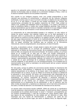 6
apunte a la valoración entre culturas y/o formas de vida diferentes. Si se llega a
abordar la diversidad, ésta es tratada en su dimensión biológica o física, o bien se
la asocia al pasado histórico de los pueblos originarios.
Aún cuando la Ley Indígena propone crear una unidad programática a nivel
nacional que promueva el conocimiento y valoración de las culturas indígenas
autóctonas, el único caso en que el currículo concreta un objetivo de esa naturaleza
es en 3° y 4° año básico, a través de una unidad consistente en “conocer las
características principales de los pueblos originarios de Chile”. Esta unidad se
refiere a los pueblos que habitaban Chile en el pasado, y no vuelve a ofrecerse en
toda la enseñanza básica o media otra unidad didáctica parecida. Esto revela la
escasa trascendencia que ha tenido el mandato contenido en la Ley Indígena desde
el punto de vista de una formación a nivel nacional abierta a la alteridad.
La comprensión de la interculturalidad acotada a lo indígena, no sólo reduce el
campo de acción posible, sino además implica que no se está aportando a la
discusión sobre la construcción de relaciones interculturales de cooperación. De
esta manera se confina el mundo indígena a un espacio cerrado, donde la mayoría
del país sigue desconociendo el hecho de la multiculturalidad, lo que aporta a su
discriminación y trae aparejado que quienes sí forman parte de los programas de
EIB, no sepan enfrentar los conflictos que se suscitan en la convivencia
intercultural, como la estigmatización, los prejuicios y la discriminación.
En suma, el pluralismo cultural –mirado desde la óptica del mundo indígena- está
débilmente desarrollado en el currículo de enseñanza básica, y difusamente
esbozado en la Política de Convivencia Escolar. No se establece ninguna vinculación
entre la EIB y el programa de Convivencia Escolar. En buenas cuentas, el currículo
oficial es la muestra de un país que no tiene una mirada multicultural o
intercultural. La Ley Indígena se constituye en la primera señal para comenzar a
reconocer las diferencias. Pero la diversidad étnica y cultural aún no se valora como
riqueza y oportunidad de aprendizaje. Además, se cuenta con la oposición expresa
o velada de un gran porcentaje de la población nacional que discrimina a las
culturas indígenas, lo que genera a su vez autodiscriminación, en la medida que su
reconocimiento se ve como un atentado a la conformación del ser unitario nacional
(Hernández, R., 2004).
Por otra parte, aunque la política de convivencia escolar declara la importancia del
desarrollo ético, socio-afectivo e intelectual de los estudiantes, sin embargo el
sistema educacional, en la práctica, le da mayor valor a los aspectos cognitivos e
instrumentales de la cultura, lo que se refleja en la forma de evaluar la calidad de
la educación a nivel nacional. De hecho, los componentes más relacionales de la
cultura escolar, la mayoría de las veces quedan fuera del foco de atención de los
evaluadores. Un número importante de docentes y directivos atribuyen la
responsabilidad del fracaso escolar a agentes externos al proceso de enseñanza,
desconociendo en los hechos que un espacio socio-afectivo adecuado incide
positivamente en el rendimiento de los estudiantes; y, por el contrario, que los
altos niveles de deserción y repitencia se relacionan con el mal clima emocional en
las aulas y la falta de atención a la diversidad de intereses de los alumnos.
Un estudio sobre convivencia escolar (UNICEF, 2004) da cuenta de un significativo
nivel de prejuicios y discriminación en las escuelas: un tercio de los niños y jóvenes
encuestados se ha sentido discriminado “a veces” o “siempre”, principalmente por
sus propios compañeros(as); y más del cincuenta por ciento declara haber visto
que alguno de sus compañeros ha sido aislado por ser diferente al resto. Ellos
reconocen que una fuente de discriminación y violencia por parte de sus
compañeros se da, en primer lugar, por tener un defecto físico; en segundo lugar,
 