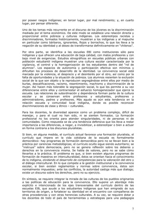 7
por poseer rasgos indígenas; en tercer lugar, por mal rendimiento; y, en cuarto
lugar, por pensar diferente.
Uno de los temas más recurrente en el discurso de los jóvenes es la discriminación
mediada por el tema económico. De este modo se establece una relación directa y
proporcional entre pobreza y culturas indígenas. Los estereotipos racistas y
discriminadores, formados históricamente, muestran a los indígenas y al mapuche
en particular como bárbaros, ignorantes, flojos y borrachos, lo que los lleva a la
negación de su identidad y al deseo de transformarse definitivamente en “chilenos”.
Por otra parte, se identifica a las escuelas EBI como instituciones sólo para
indígenas y que ofrecen una educación de baja calidad, con malos profesores y con
bajo nivel de exigencias. Estudios etnográficos en escuelas públicas urbanas con
población estudiantil indígena muestran una cultura escolar caracterizada por la
vigilancia, el control y la homogenización de los estudiantes dentro del “rol de
alumnos”. Los espacios de autonomía y participación efectiva son mínimos y
dificultan los procesos de desarrollo de la identidad. La convivencia social está
marcada por la violencia, el desprecio y el desinterés por el otro, así como por la
falta de oportunidades y la situación de pobreza. Los alumnos resienten la exclusión
social de la que son objeto y la reproducen segregándose entre ellos por medio de
burlas, descalificaciones, racismo, resentimiento, machismo y discriminación de la
mujer. Así hacen más tolerable la segregación social, lo que les permite a su vez
diferenciarse entre ellos y contrarrestar el esfuerzo homogeneizador que ejerce la
escuela. Las relaciones de subordinación y dependencia forman parte de la cultura
escolar y se conservan entre profesores y estudiantes, profesores y
administradores, padres y profesores. Más aguda es aún esta tendencia en la
relación escuela y comunidad local indígena, donde es posible reconocer
discriminaciones de clase y étnico – culturales.
Para los docentes, la diversidad aparece como un problema complejo, difícil de
manejar, y para el cual no han sido, ni se sienten formados. La formación
profesional no los orienta para atender singularidades, ni de personas ni de
comunidades. Como respuesta se da una tendencia defensiva que los lleva a restar
importancia a las diferencias, a negar, a invisibilizar, a estereotipar o bien a actuar
en forma contraria a los discursos pluralistas.
Si bien, en alguna medida, el currículo actual favorece una formación pluralista, el
currículo que impera en la vida cotidiana de la escuela es formalmente
democrático: hay programas de formación democrática pero no se llevan bien a la
práctica por carencias metodológicas; el currículo oculto sigue siendo autoritario; se
“instruye” sobre democracia, pero no se genera reflexión sobre los deberes y
derechos en la convivencia misma. Se habla de valores, pero no se sabe cómo
llevarlos a la práctica. El problema es que, si bien existen algunos programas de
formación de maestros en interculturalidad, éstos se orientan hacia el conocimiento
de lo indígena, olvidando el desarrollo de competencias para la valoración del otro y
el diálogo intercultural. En lo que compete a la gestión institucional y la convivencia
escolar, si bien existen reglamentos y normas sobre convivencia, éstos son
normalmente impuestos; ante los conflictos, la autoridad castiga más que dialoga;
existe un discurso sobre los derechos, pero no su ejercicio.
En síntesis, se requiere integrar la mirada de las culturas de los pueblos originarios
a las políticas de educación para la convivencia. Ello supone un abordaje más
explícito e intencionado de los ejes transversales del currículo dentro de las
escuelas EIB, que ayude a los estudiantes indígenas que han emigrado de sus
territorios de origen, a fortalecer su identidad en el encuentro con compañeros de
otras procedencias y con otras herencias culturales. A su vez, se requiere dotar a
los docentes de todo el país de herramientas y estrategias para una pedagogía
 
