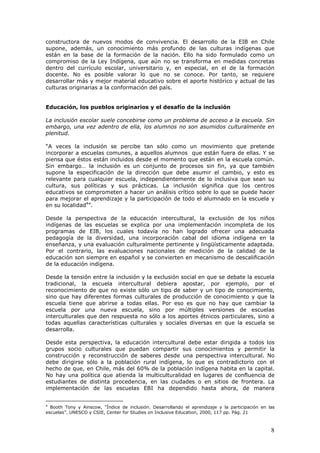 8
constructora de nuevos modos de convivencia. El desarrollo de la EIB en Chile
supone, además, un conocimiento más profundo de las culturas indígenas que
están en la base de la formación de la nación. Ello ha sido formulado como un
compromiso de la Ley Indígena, que aún no se transforma en medidas concretas
dentro del currículo escolar, universitario y, en especial, en el de la formación
docente. No es posible valorar lo que no se conoce. Por tanto, se requiere
desarrollar más y mejor material educativo sobre el aporte histórico y actual de las
culturas originarias a la conformación del país.
Educación, los pueblos originarios y el desafío de la inclusión
La inclusión escolar suele concebirse como un problema de acceso a la escuela. Sin
embargo, una vez adentro de ella, los alumnos no son asumidos culturalmente en
plenitud.
“A veces la inclusión se percibe tan sólo como un movimiento que pretende
incorporar a escuelas comunes, a aquellos alumnos que están fuera de ellas. Y se
piensa que éstos están incluidos desde el momento que están en la escuela común.
Sin embargo… la inclusión es un conjunto de procesos sin fin, ya que también
supone la especificación de la dirección que debe asumir el cambio, y esto es
relevante para cualquier escuela, independientemente de lo inclusiva que sean su
cultura, sus políticas y sus prácticas. La inclusión significa que los centros
educativos se comprometen a hacer un análisis crítico sobre lo que se puede hacer
para mejorar el aprendizaje y la participación de todo el alumnado en la escuela y
en su localidad4
”.
Desde la perspectiva de la educación intercultural, la exclusión de los niños
indígenas de las escuelas se explica por una implementación incompleta de los
programas de EIB, los cuales todavía no han logrado ofrecer una adecuada
pedagogía de la diversidad, una incorporación cabal del idioma indígena en la
enseñanza, y una evaluación culturalmente pertinente y lingüísticamente adaptada.
Por el contrario, las evaluaciones nacionales de medición de la calidad de la
educación son siempre en español y se convierten en mecanismo de descalificación
de la educación indígena.
Desde la tensión entre la inclusión y la exclusión social en que se debate la escuela
tradicional, la escuela intercultural debiera apostar, por ejemplo, por el
reconocimiento de que no existe sólo un tipo de saber y un tipo de conocimiento,
sino que hay diferentes formas culturales de producción de conocimiento y que la
escuela tiene que abrirse a todas ellas. Por eso es que no hay que cambiar la
escuela por una nueva escuela, sino por múltiples versiones de escuelas
interculturales que den respuesta no sólo a los aportes étnicos particulares, sino a
todas aquellas características culturales y sociales diversas en que la escuela se
desarrolla.
Desde esta perspectiva, la educación intercultural debe estar dirigida a todos los
grupos socio culturales que puedan compartir sus conocimientos y permitir la
construcción y reconstrucción de saberes desde una perspectiva intercultural. No
debe dirigirse sólo a la población rural indígena, lo que es contradictorio con el
hecho de que, en Chile, más del 60% de la población indígena habita en la capital.
No hay una política que atienda la multiculturalidad en lugares de confluencia de
estudiantes de distinta procedencia, en las ciudades o en sitios de frontera. La
implementación de las escuelas EBI ha dependido hasta ahora, de manera
4
Booth Tony y Ainscow, “Índice de inclusión. Desarrollando el aprendizaje y la participación en las
escuelas”. UNESCO y CSIE, Center for Studies on Inclusive Education, 2000, 117 pp. Pág. 21
 