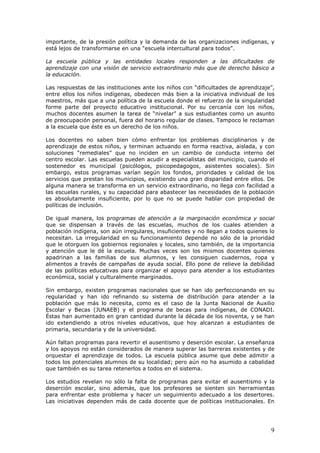 9
importante, de la presión política y la demanda de las organizaciones indígenas, y
está lejos de transformarse en una “escuela intercultural para todos”.
La escuela pública y las entidades locales responden a las dificultades de
aprendizaje con una visión de servicio extraordinario más que de derecho básico a
la educación.
Las respuestas de las instituciones ante los niños con “dificultades de aprendizaje”,
entre ellos los niños indígenas, obedecen más bien a la iniciativa individual de los
maestros, más que a una política de la escuela donde el refuerzo de la singularidad
forme parte del proyecto educativo institucional. Por su cercanía con los niños,
muchos docentes asumen la tarea de “nivelar” a sus estudiantes como un asunto
de preocupación personal, fuera del horario regular de clases. Tampoco le reclaman
a la escuela que éste es un derecho de los niños.
Los docentes no saben bien cómo enfrentar los problemas disciplinarios y de
aprendizaje de estos niños, y terminan actuando en forma reactiva, aislada, y con
soluciones “remediales” que no inciden en un cambio de conducta interno del
centro escolar. Las escuelas pueden acudir a especialistas del municipio, cuando el
sostenedor es municipal (psicólogos, psicopedagogos, asistentes sociales). Sin
embargo, estos programas varían según los fondos, prioridades y calidad de los
servicios que prestan los municipios, existiendo una gran disparidad entre ellos. De
alguna manera se transforma en un servicio extraordinario, no llega con facilidad a
las escuelas rurales, y su capacidad para abastecer las necesidades de la población
es absolutamente insuficiente, por lo que no se puede hablar con propiedad de
políticas de inclusión.
De igual manera, los programas de atención a la marginación económica y social
que se dispensan a través de las escuelas, muchos de los cuales atienden a
población indígena, son aún irregulares, insuficientes y no llegan a todos quienes lo
necesitan. La irregularidad en su funcionamiento depende no sólo de la prioridad
que le otorguen los gobiernos regionales y locales, sino también, de la importancia
y atención que le dé la escuela. Muchas veces son los mismos docentes quienes
apadrinan a las familias de sus alumnos, y les consiguen cuadernos, ropa y
alimentos a través de campañas de ayuda social. Ello pone de relieve la debilidad
de las políticas educativas para organizar el apoyo para atender a los estudiantes
económica, social y culturalmente marginados.
Sin embargo, existen programas nacionales que se han ido perfeccionando en su
regularidad y han ido refinando su sistema de distribución para atender a la
población que más lo necesita, como es el caso de la Junta Nacional de Auxilio
Escolar y Becas (JUNAEB) y el programa de becas para indígenas, de CONADI.
Éstas han aumentado en gran cantidad durante la década de los noventa, y se han
ido extendiendo a otros niveles educativos, que hoy alcanzan a estudiantes de
primaria, secundaria y de la universidad.
Aún faltan programas para revertir el ausentismo y deserción escolar. La enseñanza
y los apoyos no están considerados de manera superar las barreras existentes y de
orquestar el aprendizaje de todos. La escuela pública asume que debe admitir a
todos los potenciales alumnos de su localidad; pero aún no ha asumido a cabalidad
que también es su tarea retenerlos a todos en el sistema.
Los estudios revelan no sólo la falta de programas para evitar el ausentismo y la
deserción escolar, sino además, que los profesores se sienten sin herramientas
para enfrentar este problema y hacer un seguimiento adecuado a los desertores.
Las iniciativas dependen más de cada docente que de políticas institucionales. En
 