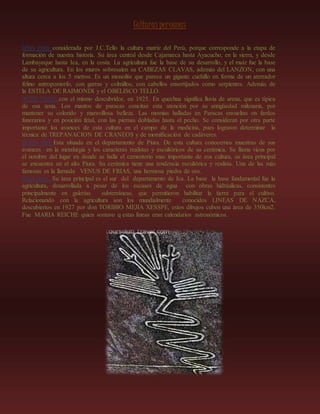 Culturas peruanas
Cultura chavín.-considerada por J.C.Tello la cultura matriz del Perú, porque corresponde a la etapa de
formación de nuestra historia. Su área central desde Cajamarca hasta Ayacucho, en la sierra, y desde
Lambayeque hasta Ica, en la costa. La agricultura fue la base de su desarrollo, y el maíz fue la base
de su agricultura. En los muros sobresalen su CABEZAS CLAVAS, además del LANZON, con una
altura cerca a los 5 metros. Es un monolito que parece un gigante cuchillo en forma de un aterrador
felino antropomorfo, con garras y colmillos, con cabellos ensortijados como serpientes. Además de
la ESTELA DE RAIMONDI y el OBELISCO TELLO.
CULTURA PARACAS.-con el mismo descubridor, en 1925. En quechua significa lluvia de arena, que es típica
de esa zona. Los mantos de paracas concitan esta atención por su antigüedad milenaria, por
mantener su colorido y maravillosa belleza. Las momias halladas en Paracas envueltas en fardos
funerarios y en posición fetal, con las piernas dobladas hasta el pecho. Se consideran por otra parte
importante los avances de esta cultura en el campo de la medicina, pues lograron determinar la
técnica de TREPANACION DE CRANEOS y de momificación de cadáveres.
CULTURA VICUS.-Esta situada en el departamento de Piura. De esta cultura conocemos muestras de sus
avances en la metalurgia y los caracteres realistas y escultóricos de su cerámica. Se llama vicus por
el nombre del lugar en donde se halla el cementerio mas importante de esa cultura, su área principal
se encuentra en el alto Piura. Su cerámica tiene una tendencia escultórica y realista. Una de las más
famosas es la llamada VENUS DE FRIAS, una hermosa piedra de oro.
Cultura nazca.- Su área principal es el sur del departamento de Ica. La base la base fundamental fue la
agricultura, desarrollada a pesar de los escases de agua con obras hidráulicas, consistentes
principalmente en galerías subterráneas, que permitieron habilitar la tierra para el cultivo.
Relacionando con la agricultura son los mundialmente conocidos LINEAS DE NAZCA,
descubiertos en 1927 por don TORIBIO MEJIA XESSPE, estos dibujos cuben una área de 350km2.
Fue MARIA REICHE quien sostuvo q estas líneas eran calendarios astronómicos.
 