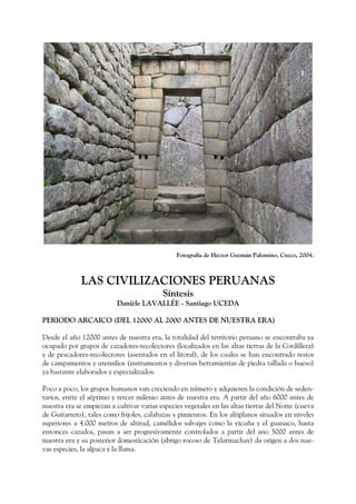 Fotografía de Héctor Guzmán Palomino, Cuzco, 2004.
LAS CIVILIZACIONES PERUANAS
Síntesis
Danièle LAVALLÉE - Santiago UCEDA
PERIODO ARCAICO (DEL 12000 AL 2000 ANTES DE NUESTRA ERA)
Desde el año 12000 antes de nuestra era, la totalidad del territorio peruano se encontraba ya
ocupado por grupos de cazadores-recolectores (localizados en las altas tierras de la Cordillera)
y de pescadores-recolectores (asentados en el litoral), de los cuales se han encontrado restos
de campamentos y utensilios (instrumentos y diversas herramientas de piedra tallada o hueso)
ya bastante elaborados y especializados.
Poco a poco, los grupos humanos van creciendo en número y adquieren la condición de seden-
tarios, entre el séptimo y tercer milenio antes de nuestra era. A partir del año 6000 antes de
nuestra era se empiezan a cultivar varias especies vegetales en las altas tierras del Norte (cueva
de Guitarrero), tales como frijoles, calabazas y pimientos. En los altiplanos situados en niveles
superiores a 4.000 metros de altitud, camélidos salvajes como la vicuña y el guanaco, hasta
entonces cazados, pasan a ser progresivamente controlados a partir del ano 5000 antes de
nuestra era y su posterior domesticación (abrigo rocoso de Telarmachay) da origen a dos nue-
vas especies, la alpaca y la llama.
 