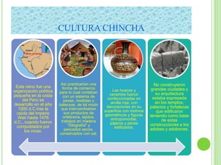 CULTURA CHINCHA
Este reino fue una
organización política
pequeña en la costa
del Perú se
desarrollo en el año
1000 d.C tras la
caída del imperio
Wari hasta 1476
d.C., cuando fueron
conquistados por
los incas.
Así practicarían una
forma de comercio
para lo cual contaban
con un sistema de
pesas, medidas y
balanzas, de tal modo
que intercambiaban
sus productos de
orfebrería, tejidos,
trabajos en madera
"Xilografía" y
pescados secos,
conservados con sal.
Las huacos y
ceramios fueron
confeccionadas en
arcilla roja, con
decoraciones en su
superficie con motivos
geométricos y figuras
antropomorfas,
pájaros y peces
estilizados.
No construyeron
grandes ciudades y
su arquitectura
estaba expresada
en los templos,
palacios y fortalezas
que edificaron
teniendo como base
de estas
construcciones a los
adobes y adobones.
 