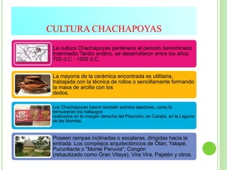 CULTURA CHACHAPOYAS
La cultura Chachapoyas pertenece al periodo denominado
Intermedio Tardío andino, se desarrollaron entre los años
700 d.C - 1500 d.C.
La mayoría de la cerámica encontrada es utilitaria,
trabajada con la técnica de rollos o sencillamente formando
la masa de arcilla con los
dedos.
Los Chachapoyas fueron también eximios tejedores, como lo
demuestran los hallazgos
realizados en la margen derecha del Pisuncho, en Carajía, en la Laguna
de las Momias.
Poseen rampas inclinadas o escaleras, dirigidas hacia la
entrada. Los complejos arquitectónicos de Olán, Yalapé,
Purunllacta o "Monte Peruvia", Congón
(rebautizado como Gran Vilaya), Vira Vira, Pajatén y otros.
 