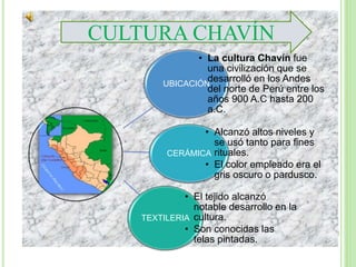 UBICACIÓN
• La cultura Chavín fue
una civilización que se
desarrolló en los Andes
del norte de Perú entre los
años 900 A.C hasta 200
a.C.
CERÁMICA
• Alcanzó altos niveles y
se usó tanto para fines
rituales.
• El color empleado era el
gris oscuro o pardusco.
TEXTILERIA
• El tejido alcanzó
notable desarrollo en la
cultura.
• Son conocidas las
telas pintadas.
CULTURA CHAVÍN
 
