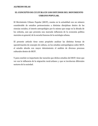 ALFREDO ISLAS

 EL CONCEPTO DE CULTURA EN LOS ESTUDIOS DEL MOVIMIENTO
                              URBANO POPULAR.


El Movimiento Urbano Popular (MUP), cuenta en la actualidad con un número
considerable de estudios pertenecientes a distintas disciplinas dentro de las
ciencias sociales; el interés antropológico por lo mismo que surge en la década de
los ochenta, aun que presenta una marcada influencia de la economía política
marxista en general; de la escuela francesa de la sociología urbana.


El presente artículo tiene como propósito analizar las distintas formas de
operativización de concepto de cultura, en los estudios antropológicos sobre MUP,
el estudio aborda con mayor detenimiento el análisis de diversos procesos
culturales dentro de MUP.


Y para concluir es importante dar mención que dichos estudios del MUP, tiene que
ver con la influencia de la migración rural-urbano; y que se involucran diferentes
sectores de la sociedad.
 