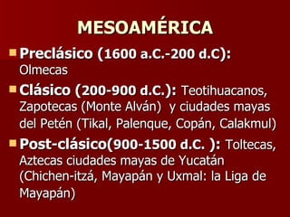 MESOAMÉRICA Preclásico ( 1600 a.C.-200 d.C ):   Olmecas Clásico ( 200-900 d.C. ):   Teotihuacanos, Zapotecas (Monte Alván)  y ciudades mayas del Petén (Tikal, Palenque, Copán, Calakmul)   Post-clásico( 900-1500 d.C.   ):   Toltecas, Aztecas ciudades mayas de Yucatán (Chichen-itzá, Mayapán y Uxmal: la Liga de Mayapán)   
