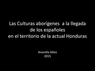 Las Culturas aborígenes a la llegada
de los españoles
en el territorio de la actual Honduras
Anarella Vélez
2015
 