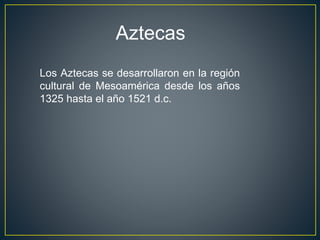Aztecas
Los Aztecas se desarrollaron en la región
cultural de Mesoamérica desde los años
1325 hasta el año 1521 d.c.
 