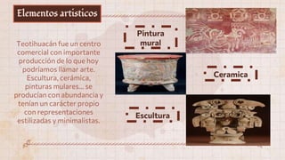Elementos artisticos
Teotihuacán fue un centro
comercial con importante
producción de lo que hoy
podríamos llamar arte.
Escultura, cerámica,
pinturas mulares… se
producían con abundancia y
tenían un carácter propio
con representaciones
estilizadas y minimalistas.
Escultura
Pintura
mural
Ceramica
 