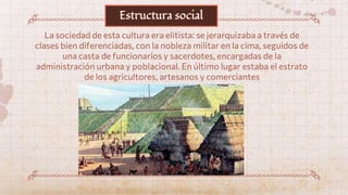 La sociedad de esta cultura era elitista: se jerarquizaba a través de
clases bien diferenciadas, con la nobleza militar en la cima, seguidos de
una casta de funcionarios y sacerdotes, encargadas de la
administración urbana y poblacional. En último lugar estaba el estrato
de los agricultores, artesanos y comerciantes
Estructura social
 