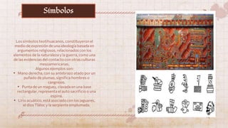 Los símbolos teotihuacanos, constituyeron el
medio de expresión de una ideología basada en
argumentos religiosos, relacionados con los
elementos de la naturaleza y la guerra, como una
de las evidencias del contacto con otras culturas
mesoamericanas.
Algunos ejemplos son:
• Mano derecha, con su antebrazo atado por un
puñado de plumas, significa hombres o
cangrejos.
• Punta de un maguey, clavada en una base
rectangular, representa el auto sacrificio o una
espina.
• Lirio acuático, está asociado con los jaguares,
el dios Tláloc y la serpiente emplumada.
Símbolos
 