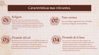 01 Rendían culto a la serpiente emplumada,
Quetzalcóatl; al dios de la lluvia y la siembra,
Tlaloc; al dios del fuego, Huehuetéotl;al dios del
cielo y la tierra, Tezcatlipoca; y sus ritos a menudo
involucraban sacrificios, tanto humanos como
animales.
Religion
02 Sus animales sagrados eran el búho,
el puma, el águila, la serpiente.
Dato curioso
03 Se relaciona con la fuerza, la fertilidad, el agua y el
inframundo, de donde surge la vida y hacia donde
se dirigen los hombres a su muerte, quizá
personajes importantes, desde el punto de vista
del pensamiento de los teotihuacanos”
Piramide del sol
Características mas relevantes.
04 Es uno de los edificios más antiguos de
Teotihuacan situada hacia el lado norte, de
menor tamaño que su compañera. En la
plataforma superior se realizaban rituales en
honor a la diosa Chalchiuhtlicue, diosa del agua
relacionada con la Luna.
Piramide de la luna
 