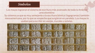 Los mayas lograron el sistema de escritura más avanzado de toda la América
precolombina
Su sistema ya que es muy semejante a la escritura ístmica (logogramas) también
mesoamericana, por lo que se sospecha que surgieran en paralelo. Los mayas lo
usaban para escribir en vasijas, murales y estelas.
Símbolos
 