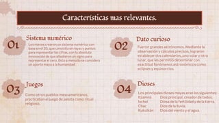 01 Los mayas crearon un sistema numérico con
base en el 20, que consistía en rayas y puntos
para representar las cifras, con la absoluta
innovación de que añadieron un signo para
representar el cero. Esto a menudo se considera
un aporte maya a la humanidad
Sistema numérico
02 Fueron grandes astrónomos. Mediante la
observación y cálculos precisos, lograron
establecer dos calendarios, uno solar y otro
lunar, que les permitió determinar con
exactitud fenómenos astronómicos como
eclipses y equinoccios.
Dato curioso
03 Como otros pueblos mesoamericanos,
practicaban el juego de pelota como ritual
religioso.
Juegos
Características mas relevantes.
04 Los principales dioses mayas eran los siguientes:
Itzamná Dios principal, creador de todos.
Ixchel Diosa de la fertilidad y de la tierra.
Chac Dios de la lluvia.
Kukulkán Dios del viento y el agua.
Dioses
 