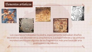 Elementos artisticos
Los zapotecos trabajaban la piedra, especialmente realizaban diseños
decorativos que abundan en su arquitectura. Los bajorrelieves y las pinturas
murales constituyen algunos de los fragmentos más preciosos del arte
prehispánico de México.
 