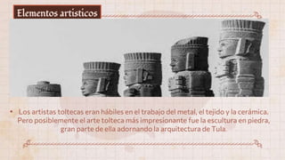 Elementos artisticos
• Los artistas toltecas eran hábiles en el trabajo del metal, el tejido y la cerámica.
Pero posiblemente el arte tolteca más impresionante fue la escultura en piedra,
gran parte de ella adornando la arquitectura de Tula.
 