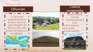 La ubicación
geográfica de los
olmecas fue en la
costa del golfo de
México, al sur del
estado de Veracruz y
en tabasco.
Sus principales
centros
ceremoniales que
eran:
● San Lorenzo
● La venta
● Tres zapotes.
Ubicación
Centros
ceremoniales
 