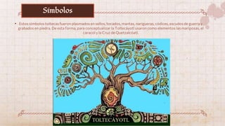• Estos símbolos toltecas fueron plasmados en sellos, tocados, mantas, narigueras, códices, escudos de guerra y
grabados en piedra. De esta forma, para conceptualizar la Toltecáyotl usaron como elementos las mariposas, el
caracol y la Cruz de Quetzalcóatl.
Símbolos
 