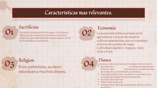 01 Sus prácticas de sacrificio humano. Los toltecas
dejaron gran evidencia acerca de sus prácticas
religiosas, que realizaban de manera regular con el
fin de satisfacer a sus dioses.
Sacrificios
02 La economía tolteca se basó en la
agricultura, a través de amplios
cultivos abastecidos por un complejo
sistema de canales de riego.
Cultivaban algodón, maguey, maíz,
chile y frijol
Economia
03 Eran politeístas, es decir,
adoraban a muchos dioses.
Religion
Características mas relevantes.
04 Los dioses más importantes de la religión tolteca fueron:
• Quetzalcóatl : La serpiente emplumada.
Dios de origen teotihuacano considerado dios
de la vida, la luz, la fertilidad y la sabiduría.
• Tezcatlipoca:Dios de lo invisible y la oscuridad. Se lo
considera el antagonista de Quetzalcóatl.
• Centéotl: Dios del maíz.
• Tláloc: Dios de la lluvia
• Itzlacoliuhque: Dios de los desastres, del frío y de los
Dioses
 