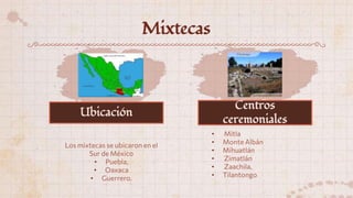 Mixtecas
Los mixtecas se ubicaron en el
Sur de México
• Puebla,
• Oaxaca
• Guerrero.
• Mitla
• Monte Albán
• Mihuatlán
• Zimatlán
• Zaachila.
• Tilantongo
Ubicación
Centros
ceremoniales
 