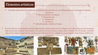 Elementos artisticos
• Considerados entre los mejores artesanos precolombinos, su refinamiento se refleja en múltiples
aspectos:
• libros pintados (códices),
• Arquitectura
• orfebrería
• cerámica
• talla de piedra, madera y hueso.
• El arte mixteco prehispánico está ampliamente relacionado con la religión y el culto, algunas de las piezas
más suntuosas estaban destinadas a los altares de los templos o para usos rituales. Sin embargo, también
hay otros objetos que fueron usados por la élite política y religiosa y que estaban destinados al disfrute
cotidiano.
 