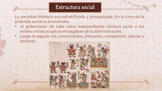 La sociedad Mixteca era estratificado y jerarquizada. En la cima de la
pirámide social se encontraba
• el gobernador de cada reino independiente mixteca junto a los
nobles mixtecas que se encargaban de la administración.
• Luego le seguían los comerciantes, artesanos, campesinos, siervos y
esclavos.
Estructura social
 