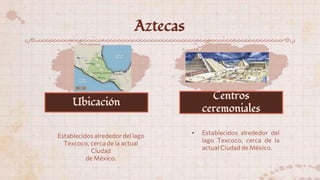 Aztecas
Establecidos alrededor del lago
Texcoco, cerca de la actual
Ciudad
de México.
• Establecidos alrededor del
lago Texcoco, cerca de la
actual Ciudad de México.
Ubicación
Centros
ceremoniales
 