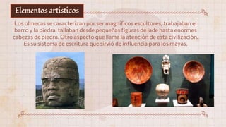 Elementos artisticos
Los olmecas se caracterizan por ser magníficos escultores, trabajaban el
barro y la piedra, tallaban desde pequeñas figuras de jade hasta enormes
cabezas de piedra. Otro aspecto que llama la atención de esta civilización.
Es su sistema de escritura que sirvió de influencia para los mayas.
 