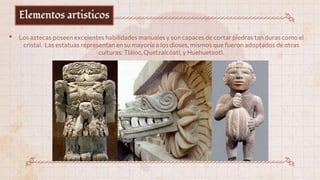 Elementos artisticos
• Los aztecas poseen excelentes habilidades manuales y son capaces de cortar piedras tan duras como el
cristal. Las estatuas representan en su mayoría a los dioses, mismos que fueron adoptados de otras
culturas: Tláloc, Quetzalcóatl, y Huehueteotl.
 