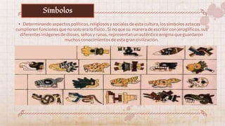 • Determinando aspectos políticos, religiosos y sociales de esta cultura, los símbolos aztecas
cumplieron funciones que no solo era lo físico . Si no que su manera de escribir con jeroglíficos, sus
diferentes imágenes de dioses, sellos y runas, representan un auténtico enigma que guardaron
muchos conocimientos de esta gran civilización.
Símbolos
 