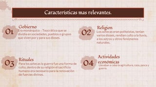 01 Era monárquico – Teocrático que se
dividía en sociedades, pueblos o grupos
que viven por y para sus dioses.
Gobierno
02 Los aztecas eran politeistas, tenían
varios dioses, rendían culto a la lluvia,
a los astros y otros fenómenos
naturales.
Religion
03 Para los aztecas la guerra fue una forma de
culto, dentro de su religión el sacrificio
humano era necesario para la renovación
de fuerzas divinas.
Rituales
Características mas relevantes.
04 Llevaban a cabo la agricultura, caza, pesca y
guerra.
Actividades
económicas
 