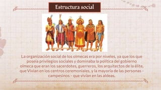 La organización social de los olmecas era por niveles, ya que los que
poseía privilegios sociales y dominaba la política del gobierno
olmeca que eran los sacerdotes, guerreros, los arquitectos de la élite,
que Vivian en los centros ceremoniales, y la mayoría de las personas -
campesinos - que vivían en las aldeas.
Estructura social
 