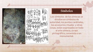 Los símbolos de los olmecas se
dividían en símbolos de
autoridad, los puntos cardinales,
los accesorios rituales y otras
cosas, están expresadas en todo
el arte olmeca, ya sea
pictográfico, ceramista o en
monumental.
Símbolos
 