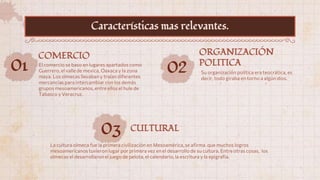 01 El comercio se baso en lugares apartados como
Guerrero, el valle de mexica, Oaxaca y la zona
maya. Los olmecas llevaban y traían diferentes
mercancías para intercambiar con los demás
grupos mesoamericanos, entre ellos el hule de
Tabasco y Veracruz.
COMERCIO
02 Su organización política era teocrática, es
decir, todo giraba en torno a algún dios.
ORGANIZACIÓN
POLITICA
03
La cultura olmeca fue la primera civilización en Mesoamérica, se afirma que muchos logros
mesoamericanos tuvieron lugar por primera vez en el desarrollo de su cultura. Entreotras cosas, los
olmecas el desarrollaron el juego de pelota, el calendario, la escritura y la epigrafia.
CULTURAL
Características mas relevantes.
 