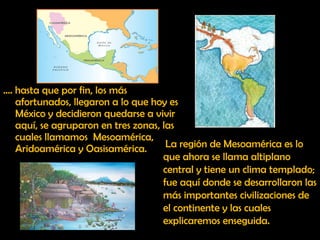 … . hasta que por fin, los más afortunados, llegaron a lo que hoy es México y decidieron quedarse a vivir aquí, se agruparon en tres zonas, las cuales llamamos  Mesoamérica, Aridoamérica y Oasisamérica. La región de Mesoamérica es lo que ahora se llama altiplano central y tiene un clima templado; fue aquí donde se desarrollaron las más importantes civilizaciones de el continente y las cuales explicaremos enseguida. 