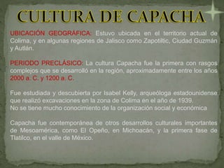 UBICACIÓN GEOGRÁFICA: Estuvo ubicada en el territorio actual de
Colima, y en algunas regiones de Jalisco como Zapotiltic, Ciudad Guzmán
y Autlán.
PERIODO PRECLÁSICO: La cultura Capacha fue la primera con rasgos
complejos que se desarrolló en la región, aproximadamente entre los años
2000 a. C. y 1200 a. C.
Fue estudiada y descubierta por Isabel Kelly, arqueóloga estadounidense
que realizó excavaciones en la zona de Colima en el año de 1939.
No se tiene mucho conocimiento de la organización social y económica
Capacha fue contemporánea de otros desarrollos culturales importantes
de Mesoamérica, como El Opeño, en Michoacán, y la primera fase de
Tlatilco, en el valle de México.
 