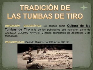 UBICACIÓN GEOGRÁFICA: Se conoce como Cultura de las
Tumbas de Tiro a la de los pobladores que habitaron parte de
JALISCO, COLIMA, NAYARIT y zonas colindantes de Zacatecas y de
Michoacán.
PERIORICIDAD: Periodo Clásico, del 200 aC al 900 dC.
 