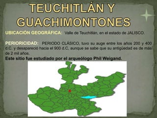 UBICACIÓN GEOGRÁFICA: Valle de Teuchitlán, en el estado de JALISCO.
PERIORICIDAD: PERIODO CLÁSICO, tuvo su auge entre los años 200 y 400
d.C. y desapareció hacia el 900 d.C, aunque se sabe que su antigüedad es de más
de 2 mil años.
Este sitio fue estudiado por el arqueólogo Phil Weigand.
 